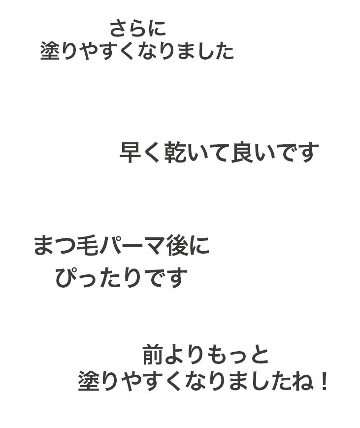 さらに塗りやすくなりました 早く乾いて良いです まつ毛パーマ後にぴったりです 前よりもっと塗りやすくなりましたね！